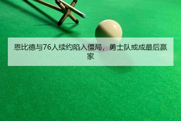 恩比德与76人续约陷入僵局，勇士队或成最后赢家