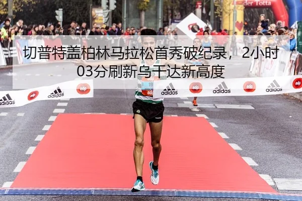 切普特盖柏林马拉松首秀破纪录，2小时03分刷新乌干达新高度