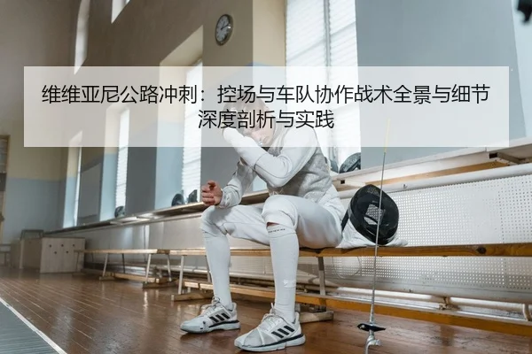 维维亚尼公路冲刺：控场与车队协作战术全景与细节深度剖析与实践