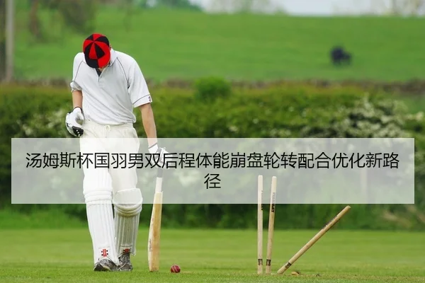 汤姆斯杯国羽男双后程体能崩盘轮转配合优化新路径